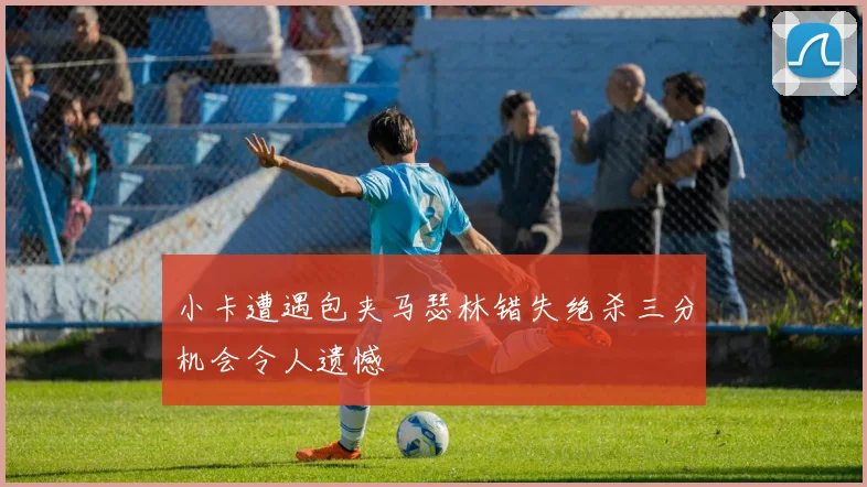 小卡遭遇包夹马瑟林错失绝杀三分机会令人遗憾