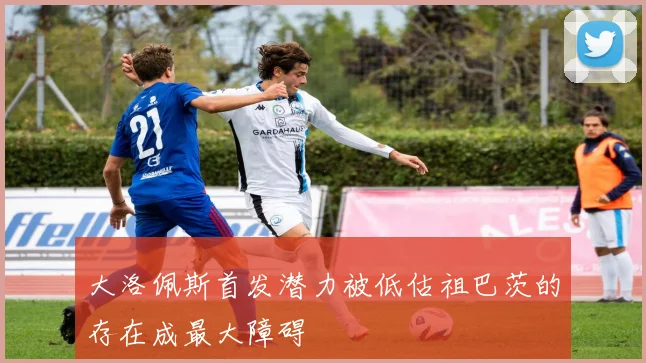 大洛佩斯首发潜力被低估祖巴茨的存在成最大障碍