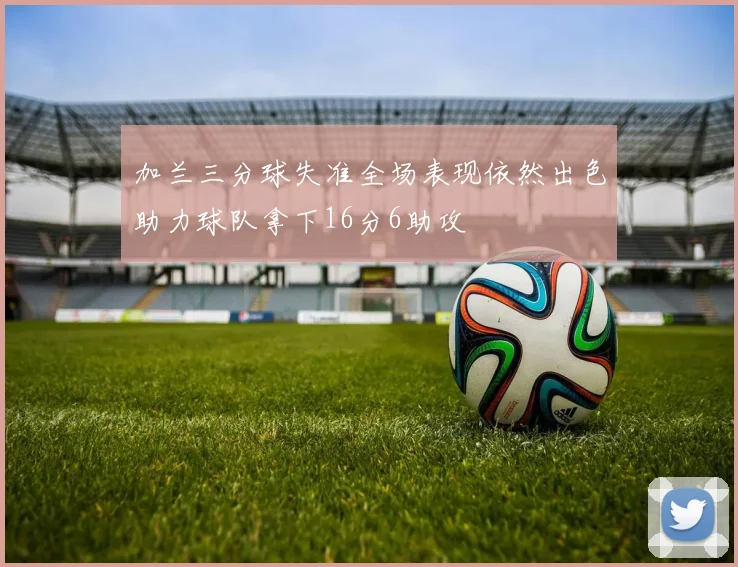 加兰三分球失准全场表现依然出色助力球队拿下16分6助攻