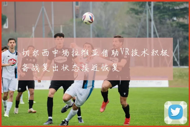 切尔西中场拉维亚借助VR技术积极备战复出状态接近恢复
