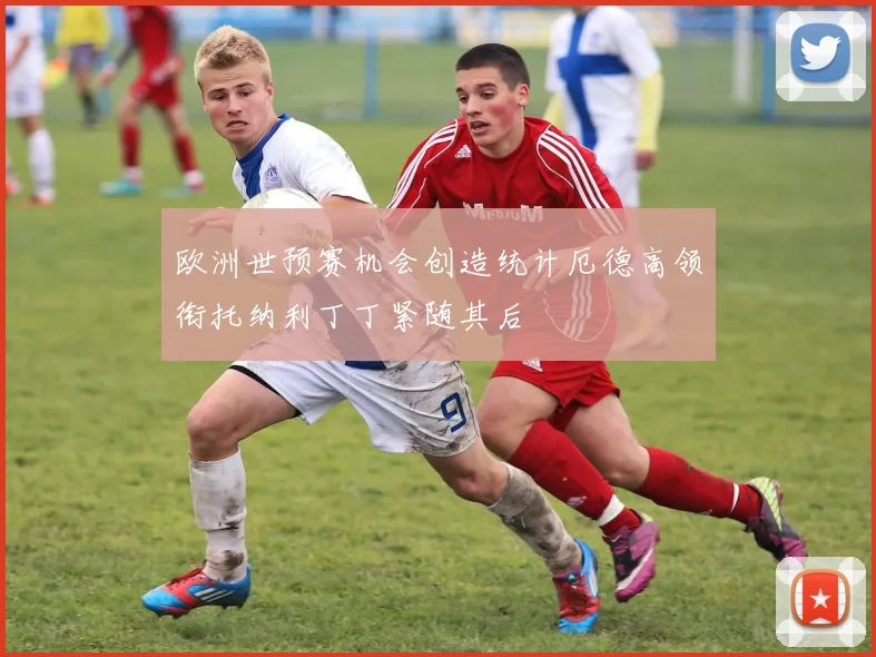 欧洲世预赛机会创造统计厄德高领衔托纳利丁丁紧随其后