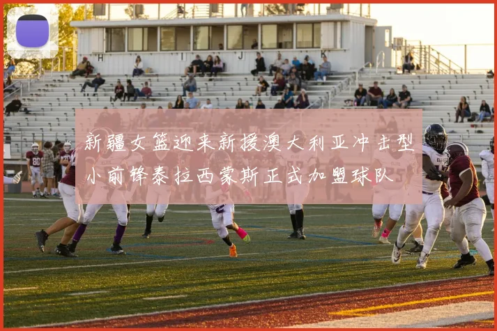 新疆女篮迎来新援澳大利亚冲击型小前锋泰拉西蒙斯正式加盟球队