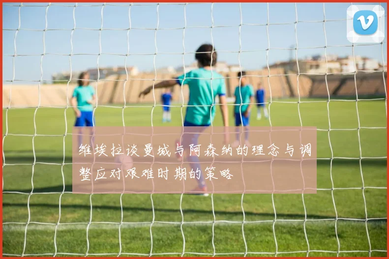 维埃拉谈曼城与阿森纳的理念与调整应对艰难时期的策略