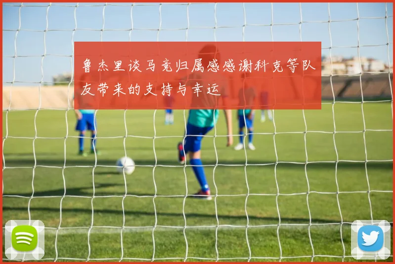 鲁杰里谈马竞归属感感谢科克等队友带来的支持与幸运