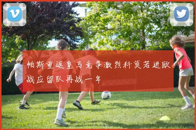帕斯重返皇马竞争激烈科莫若进欧战应留队再战一年