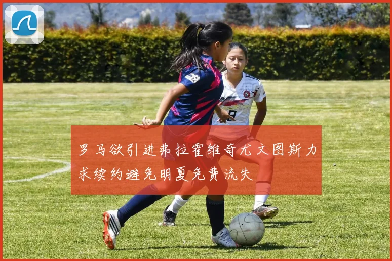 罗马欲引进弗拉霍维奇尤文图斯力求续约避免明夏免费流失
