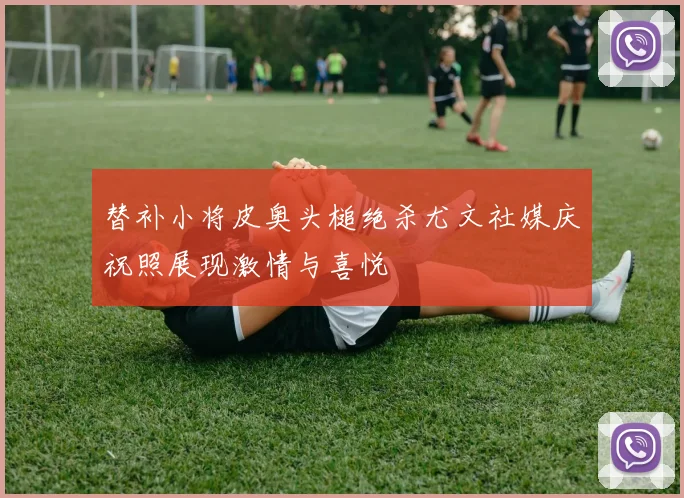 替补小将皮奥头槌绝杀尤文社媒庆祝照展现激情与喜悦