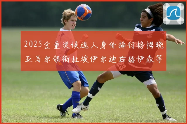 2025金童奖候选人身价排行榜揭晓亚马尔领衔杜埃伊尔迪兹赫伊森等人入围