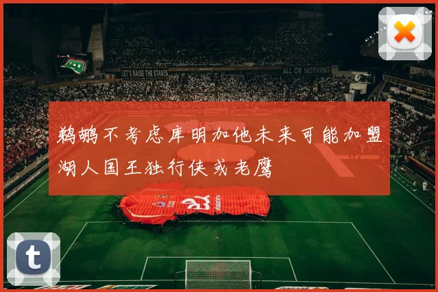 鹈鹕不考虑库明加他未来可能加盟湖人国王独行侠或老鹰