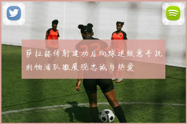 萨拉赫传射建功后向球迷致意手抚利物浦队徽展现忠诚与热爱
