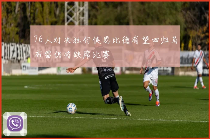 76人对决独行侠恩比德有望回归乌布雷仍将缺席比赛
