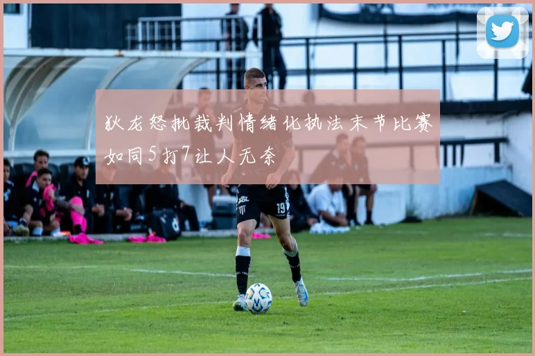 狄龙怒批裁判情绪化执法末节比赛如同5打7让人无奈