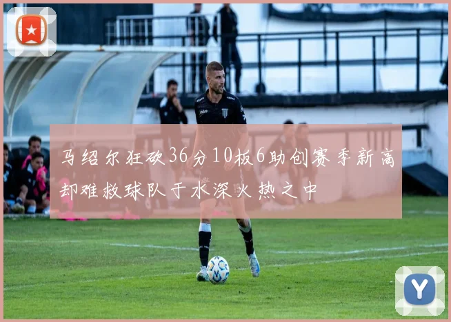 马绍尔狂砍36分10板6助创赛季新高却难救球队于水深火热之中