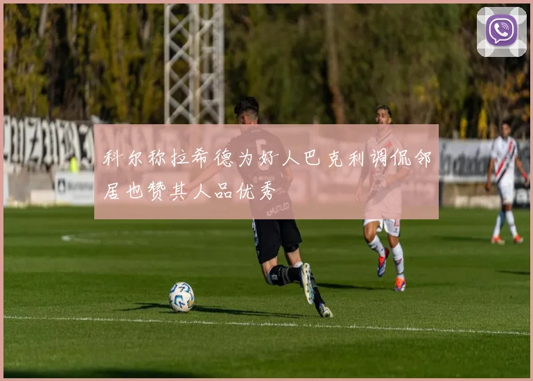 科尔称拉希德为好人巴克利调侃邻居也赞其人品优秀