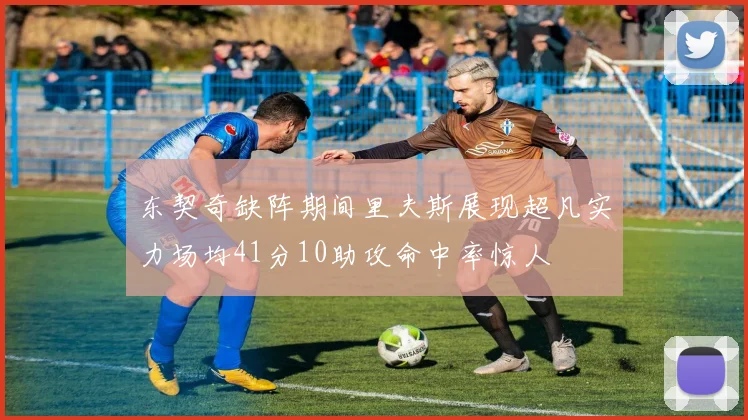 东契奇缺阵期间里夫斯展现超凡实力场均41分10助攻命中率惊人