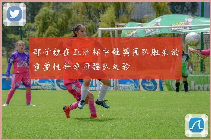 邵子钦在亚洲杯中强调团队胜利的重要性并学习强队经验
