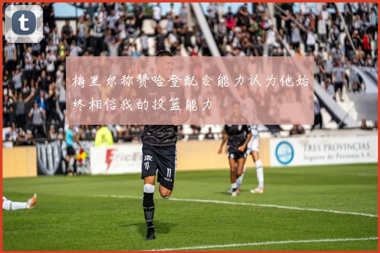 梅里尔称赞哈登配合能力认为他始终相信我的投篮能力