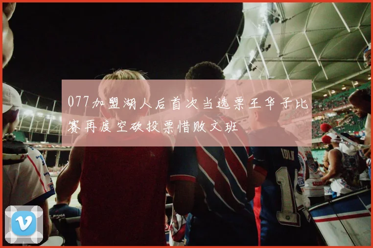 077加盟湖人后首次当选票王华子比赛再度空砍投票惜败文班