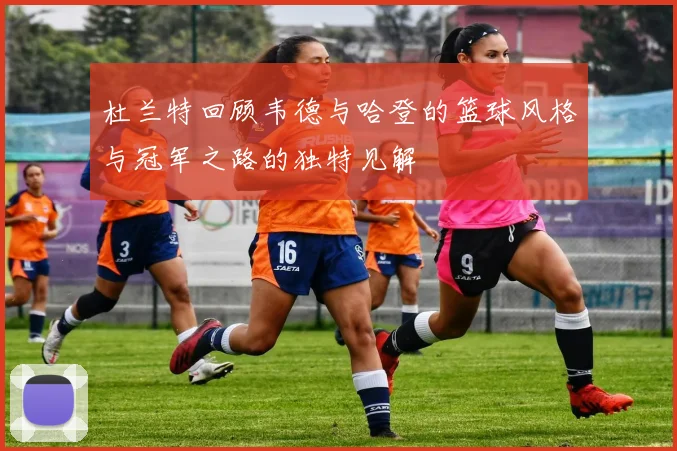 杜兰特回顾韦德与哈登的篮球风格与冠军之路的独特见解