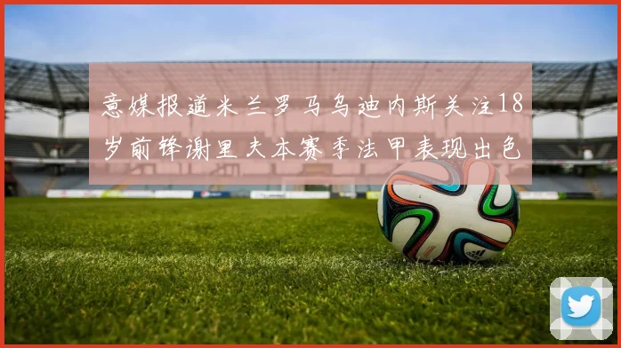意媒报道米兰罗马乌迪内斯关注18岁前锋谢里夫本赛季法甲表现出色