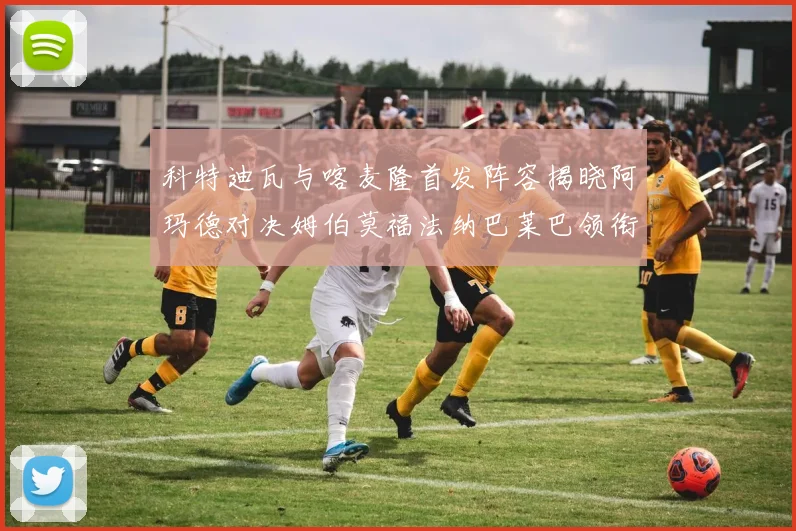 科特迪瓦与喀麦隆首发阵容揭晓阿玛德对决姆伯莫福法纳巴莱巴领衔出战
