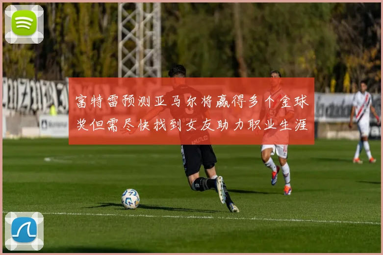 富特雷预测亚马尔将赢得多个金球奖但需尽快找到女友助力职业生涯