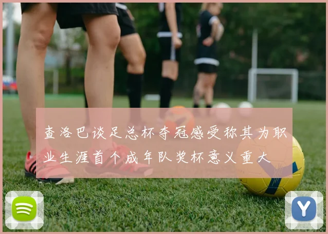 查洛巴谈足总杯夺冠感受称其为职业生涯首个成年队奖杯意义重大