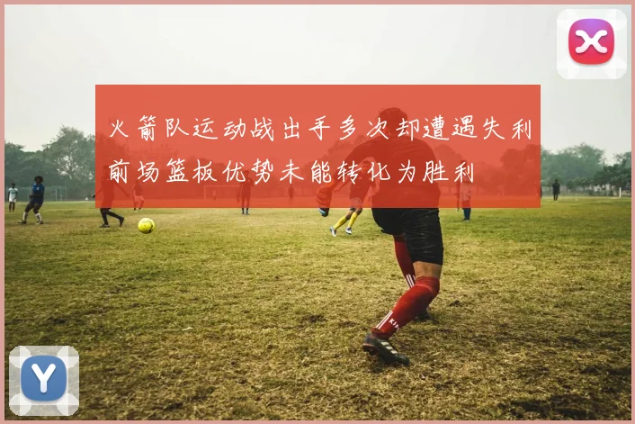 火箭队运动战出手多次却遭遇失利前场篮板优势未能转化为胜利