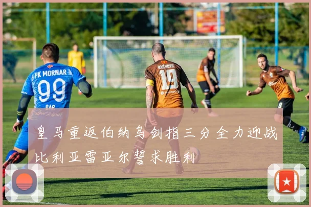 皇马重返伯纳乌剑指三分全力迎战比利亚雷亚尔誓求胜利