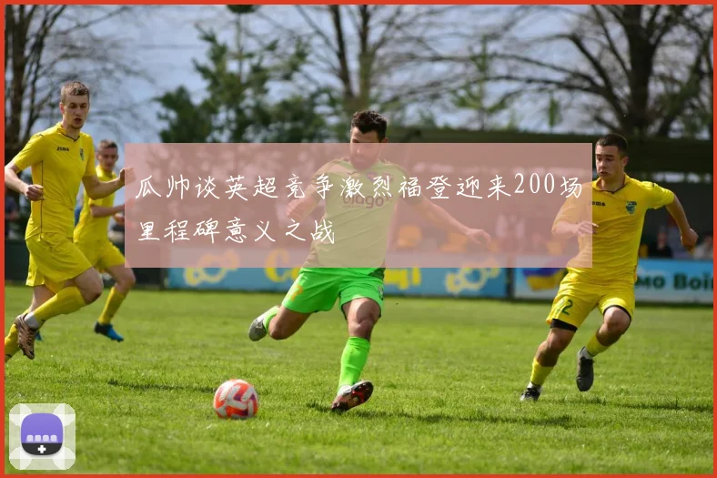 瓜帅谈英超竞争激烈福登迎来200场里程碑意义之战