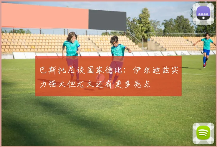 巴斯托尼谈国家德比：伊尔迪兹实力强大但尤文还有更多亮点
