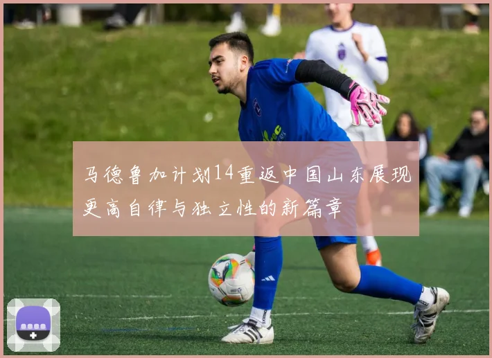 马德鲁加计划14重返中国山东展现更高自律与独立性的新篇章