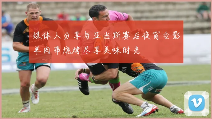 媒体人分享与亚当斯赛后夜宵合影羊肉串烧烤尽享美味时光