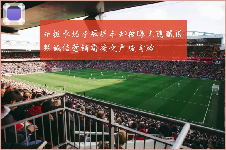 老板承诺夺冠送车却被曝光隐藏视频诚信营销需接受严峻考验